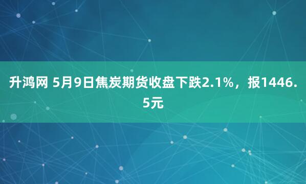 升鸿网 5月9日焦炭期货收盘下跌2.1%，报1446.5元