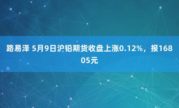 路易泽 5月9日沪铅期货收盘上涨0.12%，报16805元