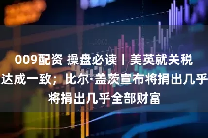 009配资 操盘必读丨美英就关税贸易协议达成一致；比尔·盖茨宣布将捐出几乎全部财富