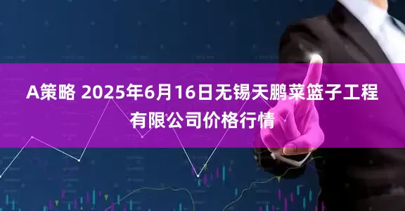 A策略 2025年6月16日无锡天鹏菜篮子工程有限公司价格行情