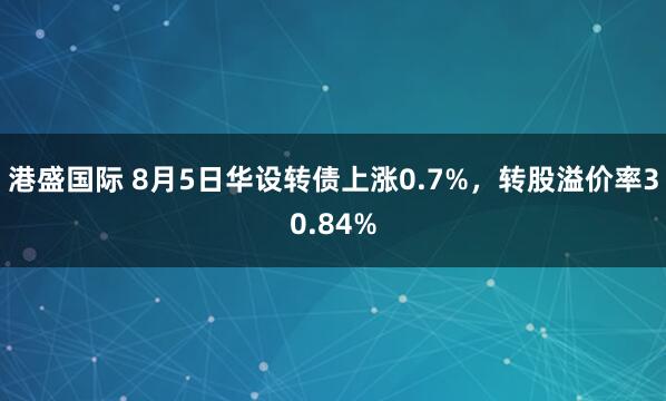 港盛国际 8月5日华设转债上涨0.7%，转股溢价率30.84%