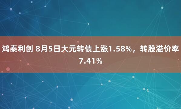 鸿泰利创 8月5日大元转债上涨1.58%，转股溢价率7.41%