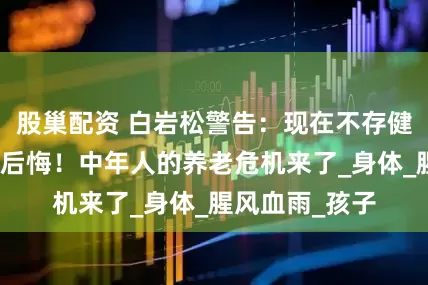股巢配资 白岩松警告：现在不存健康，老了绝对后悔！中年人的养老危机来了_身体_腥风血雨_孩子