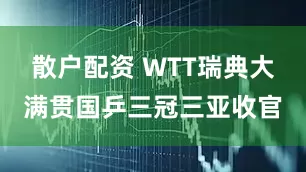 散户配资 WTT瑞典大满贯国乒三冠三亚收官