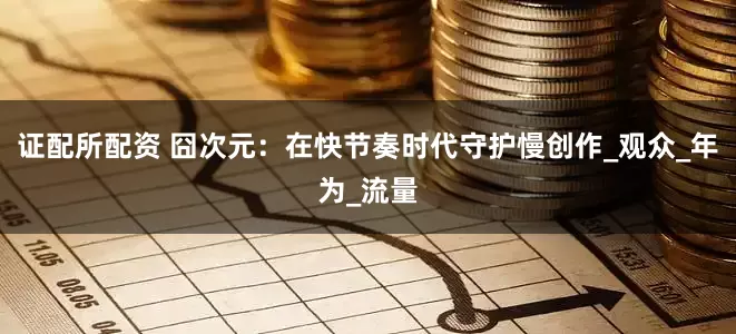 证配所配资 囧次元：在快节奏时代守护慢创作_观众_年为_流量