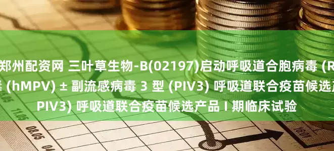 郑州配资网 三叶草生物-B(02197)启动呼吸道合胞病毒 (RSV) + 人偏肺病毒 (hMPV) ± 副流感病毒 3 型 (PIV3) 呼吸道联合疫苗候选产品 I 期临床试验